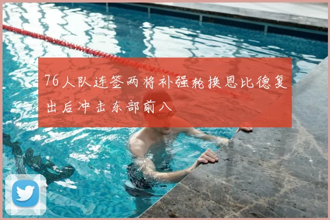 76人队连签两将补强轮换恩比德复出后冲击东部前八