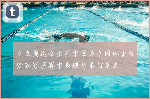东京奥运会女乒中国力夺团体金陈梦孙颖莎赛中表现与单打看点