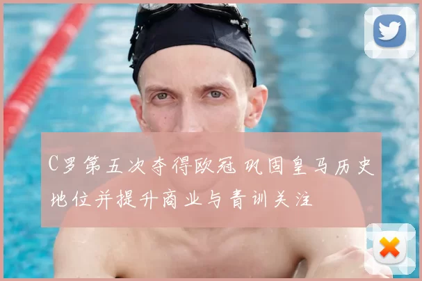 C罗第五次夺得欧冠 巩固皇马历史地位并提升商业与青训关注