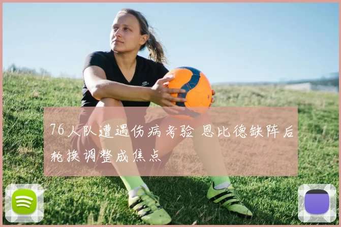 76人队遭遇伤病考验 恩比德缺阵后轮换调整成焦点