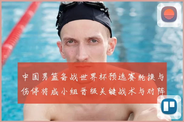中国男篮备战世界杯预选赛轮换与伤停将成小组晋级关键战术与对阵看点