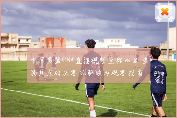 中国男篮CBA直播视频全程回放 多场焦点对决赛况解读与观赛指南