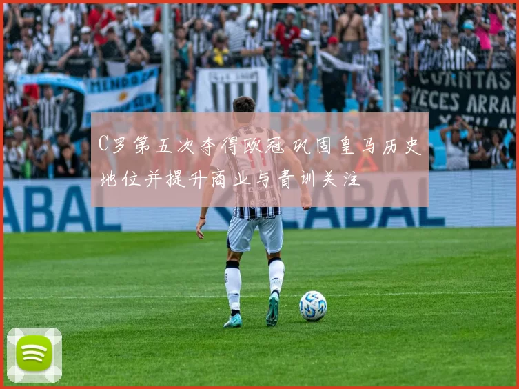 C罗第五次夺得欧冠 巩固皇马历史地位并提升商业与青训关注