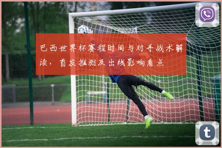 巴西世界杯赛程时间与对手战术解读，首发推测及出线影响看点