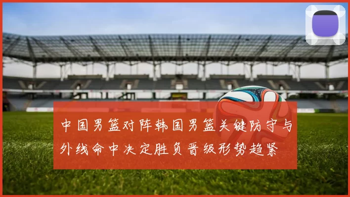 中国男篮对阵韩国男篮关键防守与外线命中决定胜负晋级形势趋紧