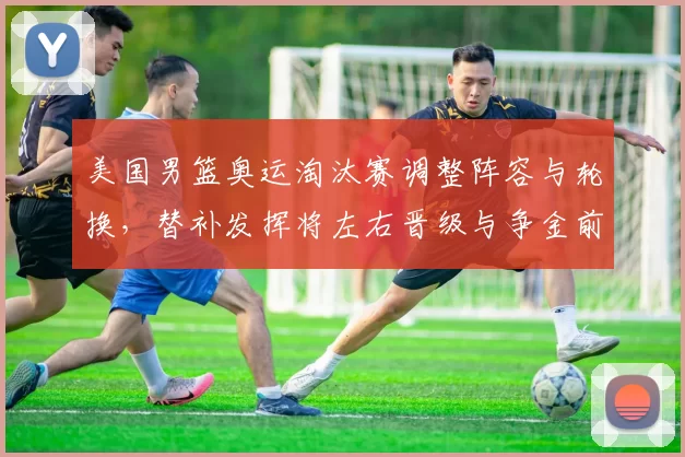 美国男篮奥运淘汰赛调整阵容与轮换，替补发挥将左右晋级与争金前景