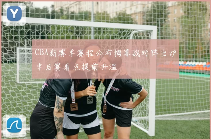 CBA新赛季赛程公布揭幕战对阵出炉季后赛看点提前升温