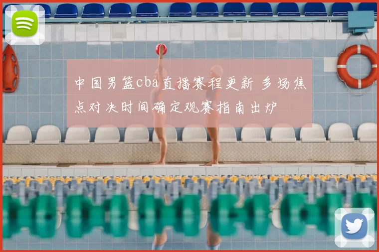中国男篮cba直播赛程更新 多场焦点对决时间确定观赛指南出炉
