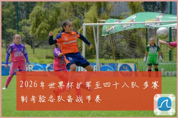 2026年世界杯扩军至四十八队 多赛制考验各队备战节奏