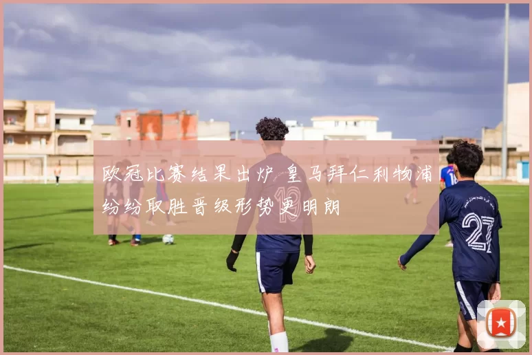 欧冠比赛结果出炉 皇马拜仁利物浦纷纷取胜晋级形势更明朗