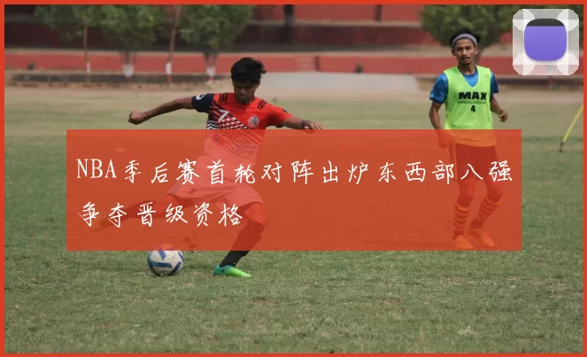 NBA季后赛首轮对阵出炉东西部八强争夺晋级资格