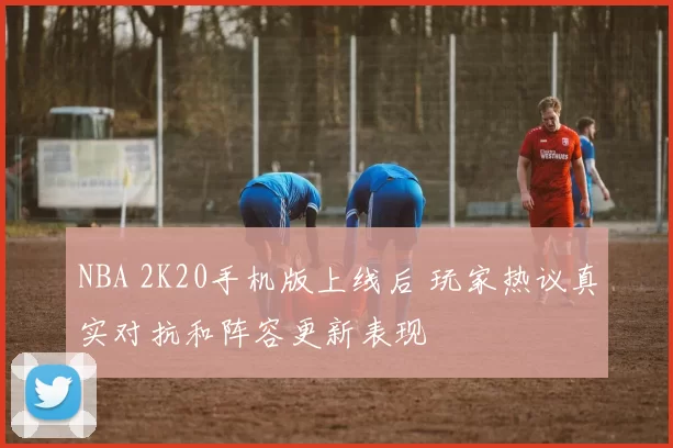 NBA 2K20手机版上线后 玩家热议真实对抗和阵容更新表现