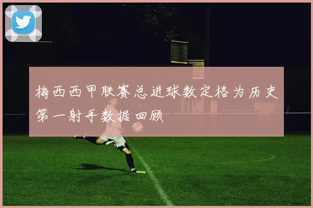 梅西西甲联赛总进球数定格为历史第一射手数据回顾