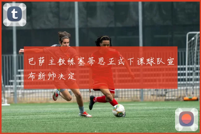 巴萨主教练塞蒂恩正式下课球队宣布新帅决定