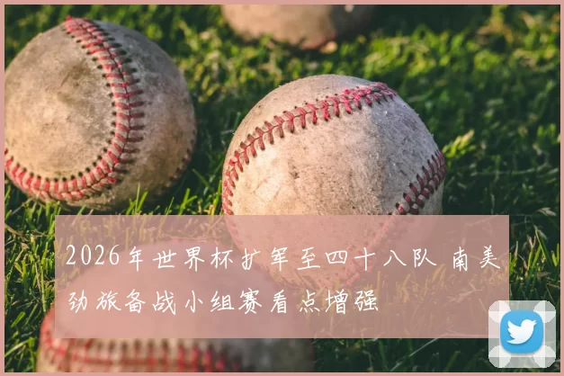 2026年世界杯扩军至四十八队 南美劲旅备战小组赛看点增强