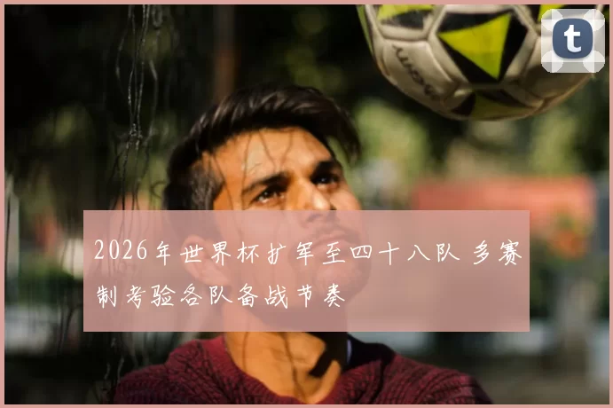 2026年世界杯扩军至四十八队 多赛制考验各队备战节奏