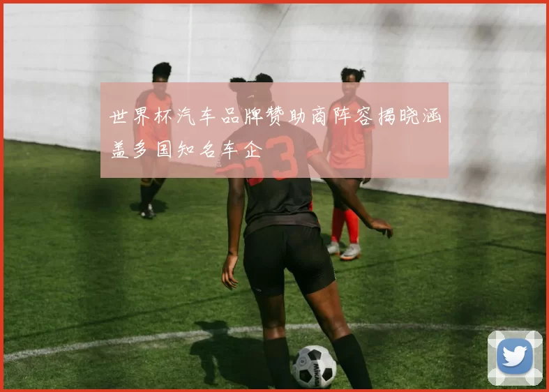 世界杯汽车品牌赞助商阵容揭晓涵盖多国知名车企