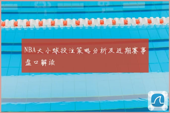 NBA大小球投注策略分析及近期赛事盘口解读