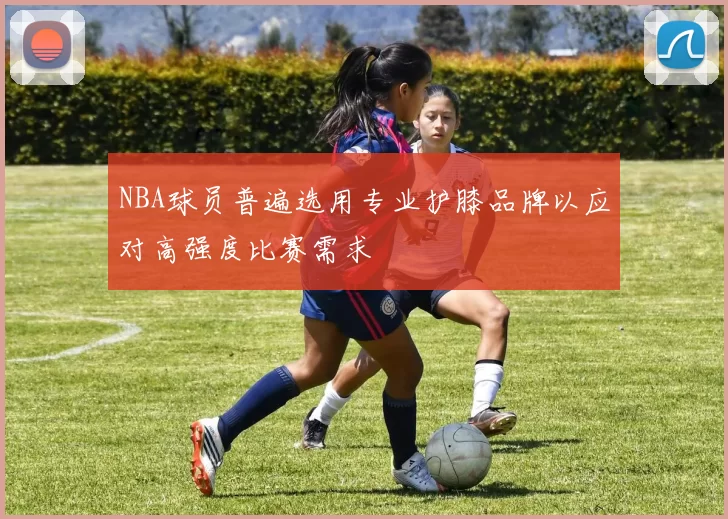 NBA球员普遍选用专业护膝品牌以应对高强度比赛需求