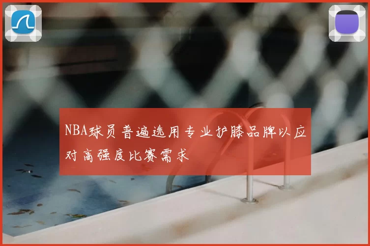 NBA球员普遍选用专业护膝品牌以应对高强度比赛需求