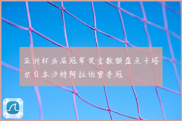 亚洲杯历届冠军奖金数额盘点卡塔尔日本沙特阿拉伯曾夺冠