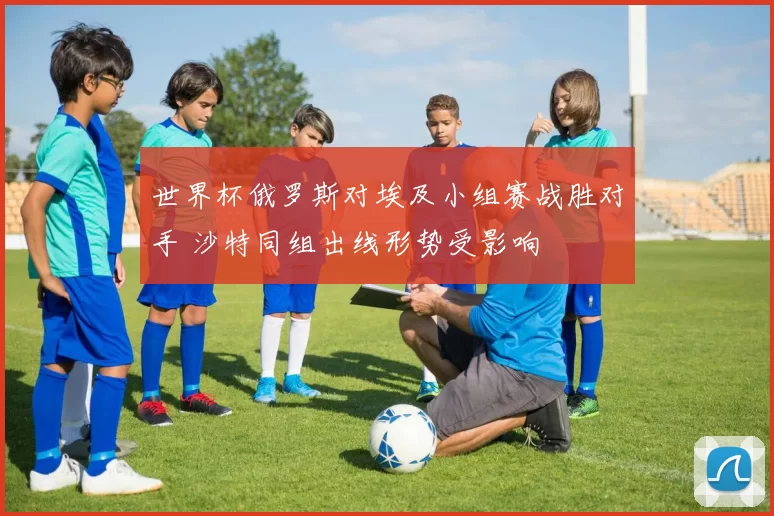 世界杯俄罗斯对埃及小组赛战胜对手 沙特同组出线形势受影响