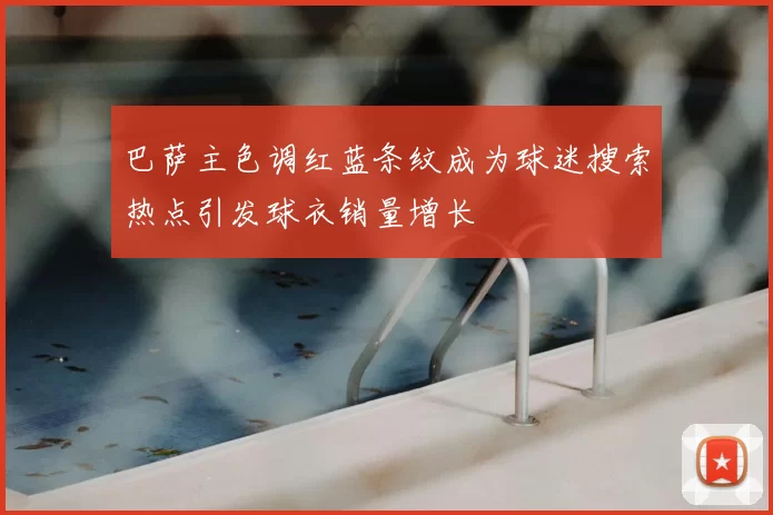 巴萨主色调红蓝条纹成为球迷搜索热点引发球衣销量增长