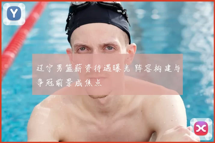 辽宁男篮薪资待遇曝光 阵容构建与争冠前景成焦点