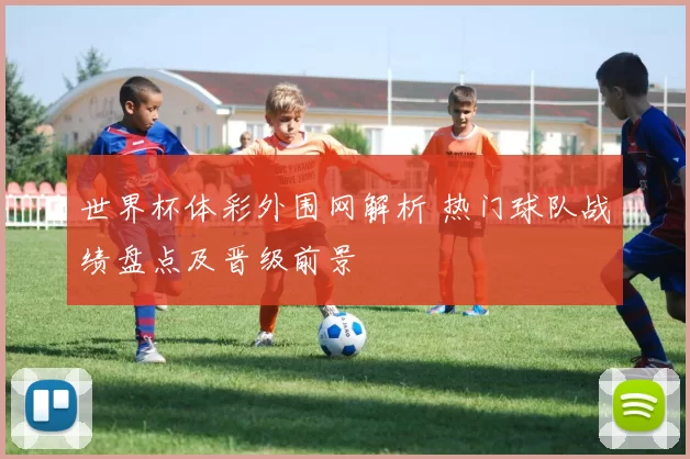 世界杯体彩外围网解析 热门球队战绩盘点及晋级前景