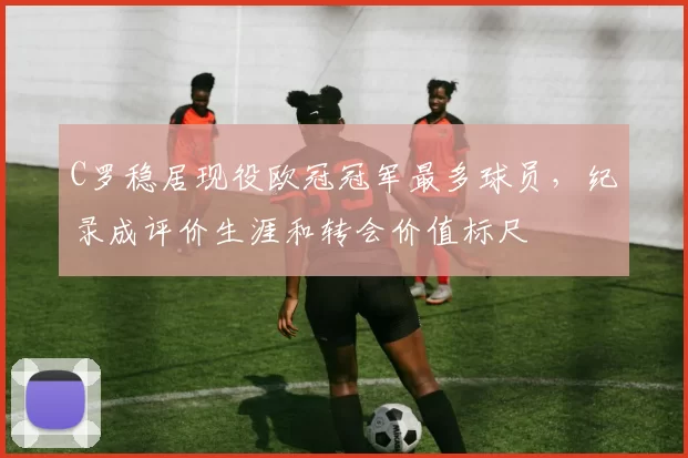 C罗稳居现役欧冠冠军最多球员，纪录成评价生涯和转会价值标尺