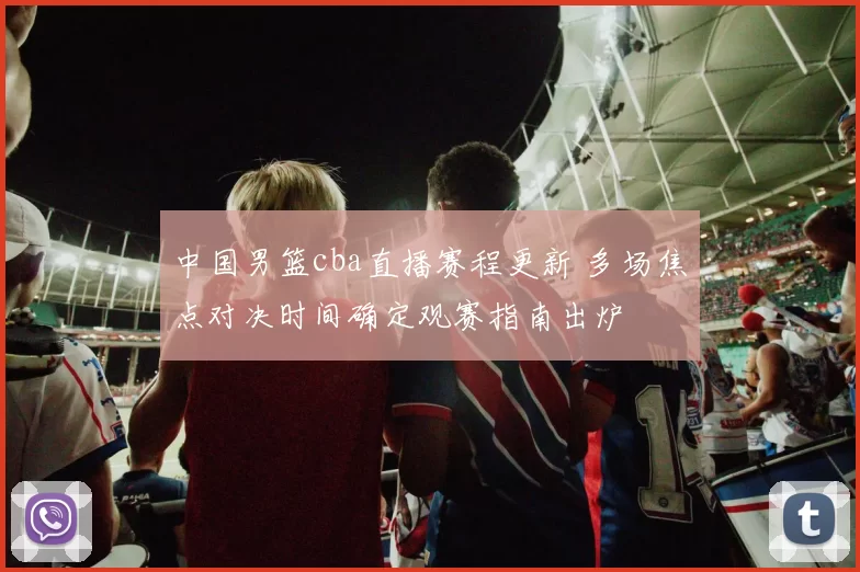 中国男篮cba直播赛程更新 多场焦点对决时间确定观赛指南出炉