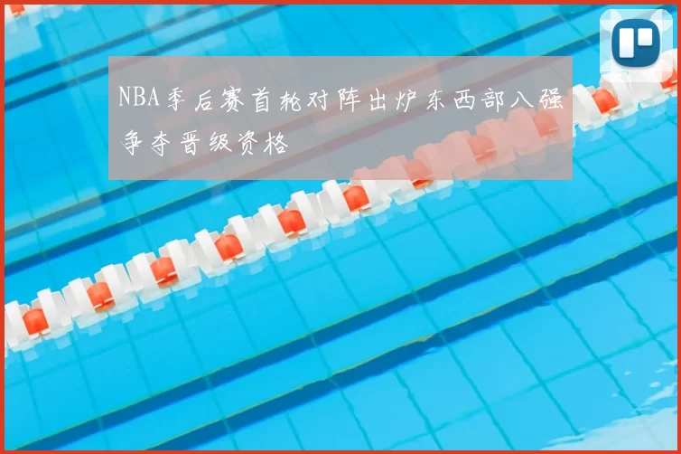 NBA季后赛首轮对阵出炉东西部八强争夺晋级资格