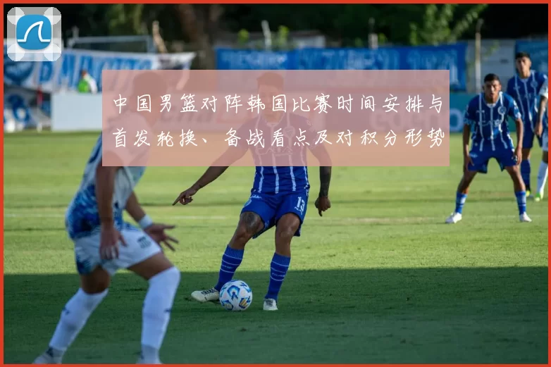 中国男篮对阵韩国比赛时间安排与首发轮换、备战看点及对积分形势的影响