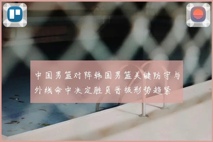 中国男篮对阵韩国男篮关键防守与外线命中决定胜负晋级形势趋紧