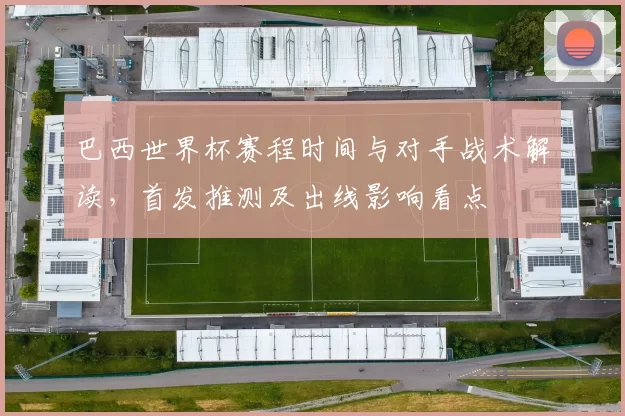 巴西世界杯赛程时间与对手战术解读,首发推测及出线影响看点