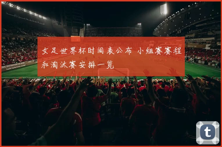 女足世界杯时间表公布 小组赛赛程和淘汰赛安排一览