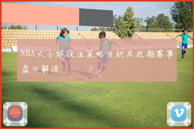 NBA大小球投注策略分析及近期赛事盘口解读
