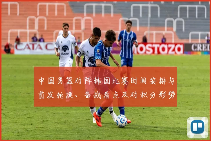 中国男篮对阵韩国比赛时间安排与首发轮换、备战看点及对积分形势的影响