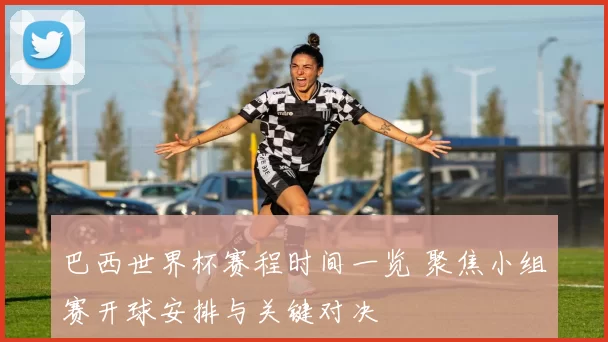 巴西世界杯赛程时间一览 聚焦小组赛开球安排与关键对决