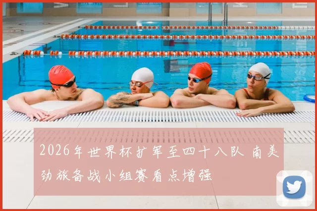 2026年世界杯扩军至四十八队 南美劲旅备战小组赛看点增强