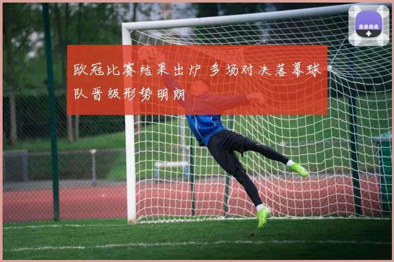 欧冠比赛结果出炉 多场对决落幕球队晋级形势明朗